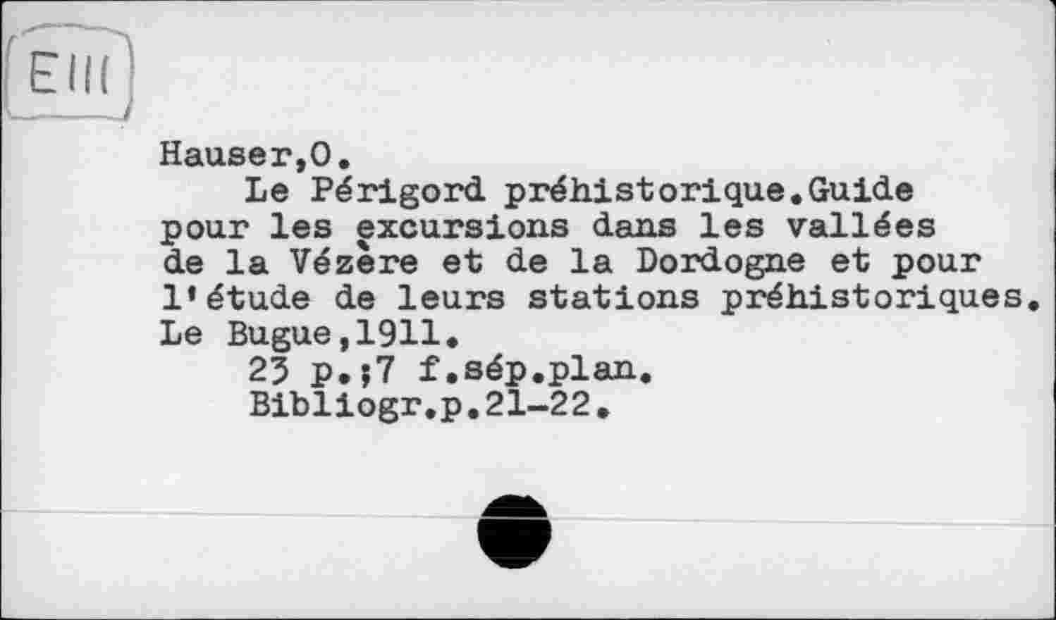 ﻿Hauseг,О.
Le Périgord préhistorique.Guide pour les excursions dans les vallées de la Vézère et de la Dordogne et pour l’étude de leurs stations préhistoriques. Le Bugue,1911.
25 p.?7 f.sép.plan.
Bibliogr.p.21-22.